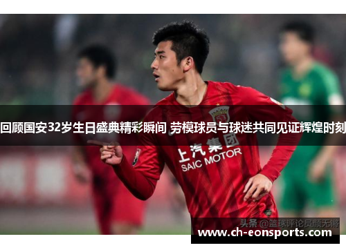 回顾国安32岁生日盛典精彩瞬间 劳模球员与球迷共同见证辉煌时刻
