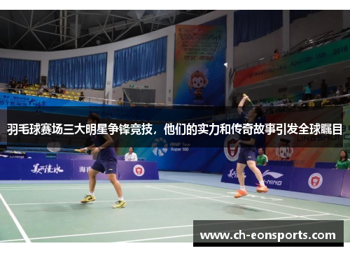 羽毛球赛场三大明星争锋竞技，他们的实力和传奇故事引发全球瞩目