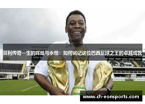 贝利传奇一生的辉煌与永恒：如何铭记这位巴西足球之王的卓越成就