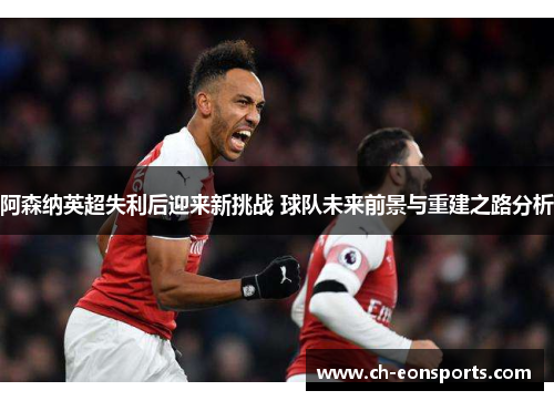 阿森纳英超失利后迎来新挑战 球队未来前景与重建之路分析