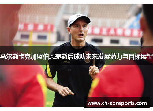马尔斯卡克加盟伯恩茅斯后球队未来发展潜力与目标展望 马尔斯卡克加盟伯恩茅斯后球队未来发展潜力与目标展望