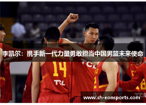 李凯尔:携手新一代力量勇敢担当中国男篮未来使命 李凯尔:携手新一代力量勇敢担当中国男篮未来使命
